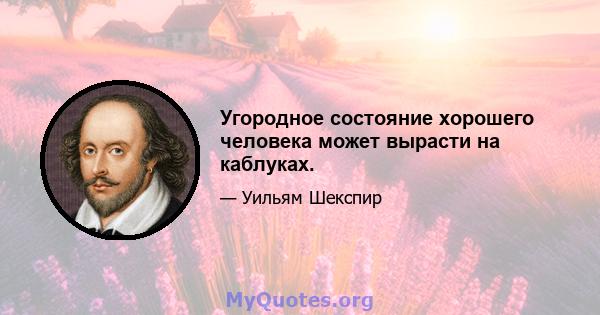 Угородное состояние хорошего человека может вырасти на каблуках.