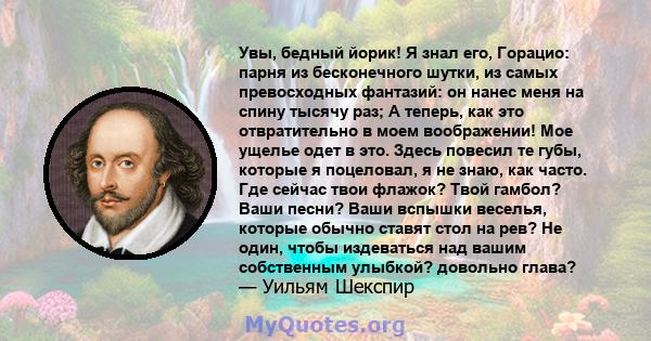 Увы, бедный йорик! Я знал его, Горацио: парня из бесконечного шутки, из самых превосходных фантазий: он нанес меня на спину тысячу раз; А теперь, как это отвратительно в моем воображении! Мое ущелье одет в это. Здесь