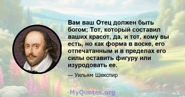 Вам ваш Отец должен быть богом; Тот, который составил ваших красот, да, и тот, кому вы есть, но как форма в воске, его отпечатанным и в пределах его силы оставить фигуру или изуродовать ее.