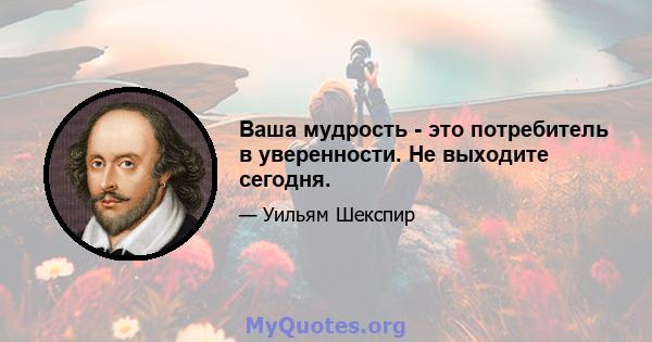 Ваша мудрость - это потребитель в уверенности. Не выходите сегодня.