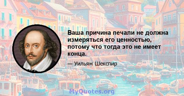 Ваша причина печали не должна измеряться его ценностью, потому что тогда это не имеет конца.