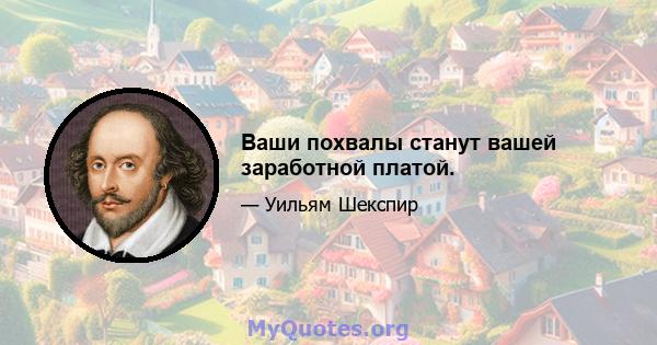 Ваши похвалы станут вашей заработной платой.