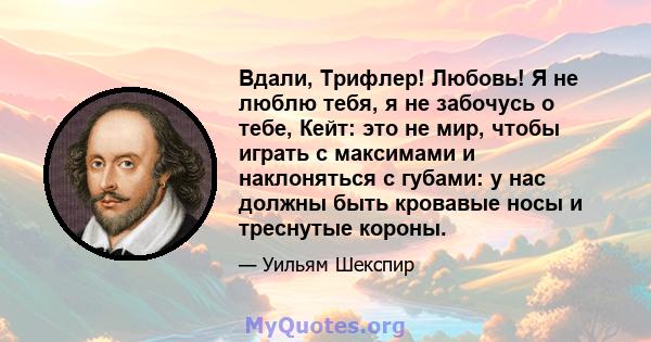 Вдали, Трифлер! Любовь! Я не люблю тебя, я не забочусь о тебе, Кейт: это не мир, чтобы играть с максимами и наклоняться с губами: у нас должны быть кровавые носы и треснутые короны.