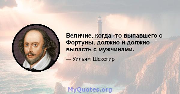 Величие, когда -то выпавшего с Фортуны, должно и должно выпасть с мужчинами.