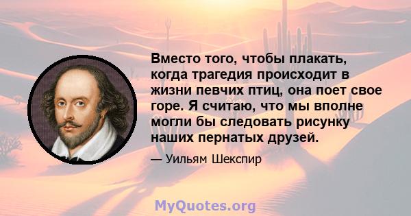 Вместо того, чтобы плакать, когда трагедия происходит в жизни певчих птиц, она поет свое горе. Я считаю, что мы вполне могли бы следовать рисунку наших пернатых друзей.