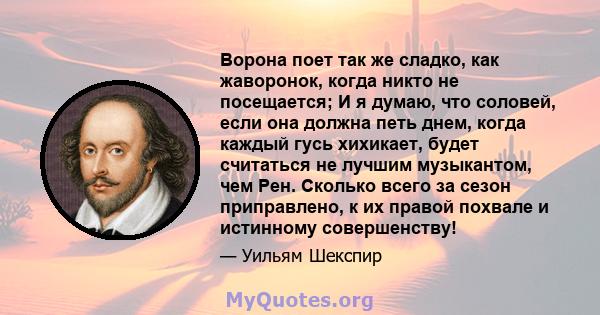 Ворона поет так же сладко, как жаворонок, когда никто не посещается; И я думаю, что соловей, если она должна петь днем, когда каждый гусь хихикает, будет считаться не лучшим музыкантом, чем Рен. Сколько всего за сезон