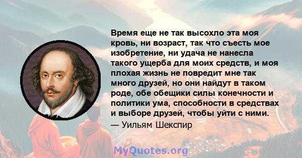 Время еще не так высохло эта моя кровь, ни возраст, так что съесть мое изобретение, ни удача не нанесла такого ущерба для моих средств, и моя плохая жизнь не повредит мне так много друзей, но они найдут в таком роде,