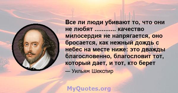 Все ли люди убивают то, что они не любят ............ качество милосердия не напрягается, оно бросается, как нежный дождь с небес на месте ниже: это дважды благословенно, благословит тот, который дает, и тот, кто берет