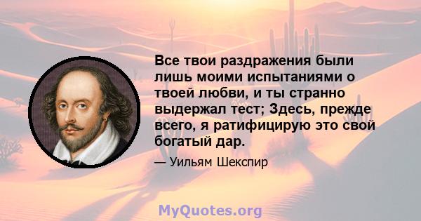 Все твои раздражения были лишь моими испытаниями о твоей любви, и ты странно выдержал тест; Здесь, прежде всего, я ратифицирую это свой богатый дар.