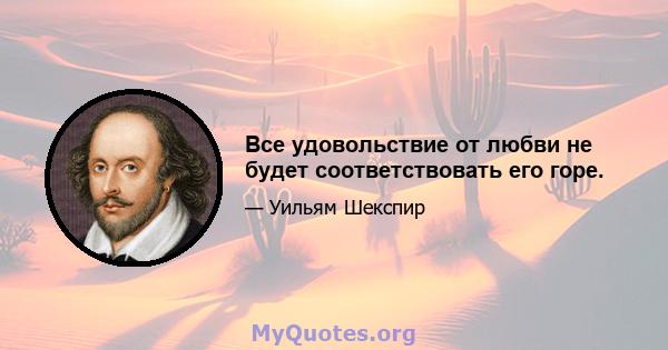 Все удовольствие от любви не будет соответствовать его горе.