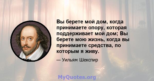 Вы берете мой дом, когда принимаете опору, которая поддерживает мой дом; Вы берете мою жизнь, когда вы принимаете средства, по которым я живу.