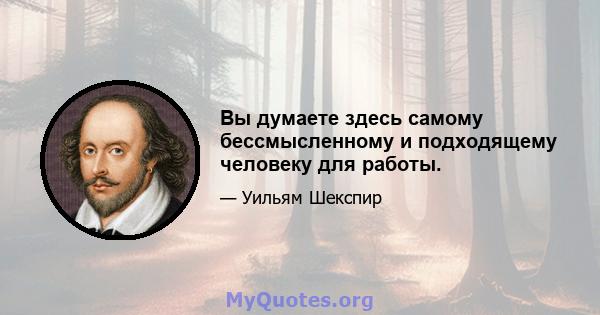 Вы думаете здесь самому бессмысленному и подходящему человеку для работы.