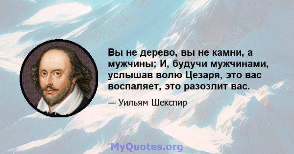 Вы не дерево, вы не камни, а мужчины; И, будучи мужчинами, услышав волю Цезаря, это вас воспаляет, это разозлит вас.