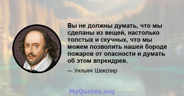 Вы не должны думать, что мы сделаны из вещей, настолько толстых и скучных, что мы можем позволить нашей бороде пожаров от опасности и думать об этом впреидрея.