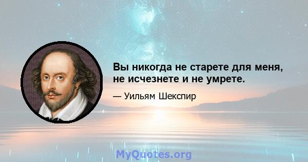 Вы никогда не старете для меня, не исчезнете и не умрете.