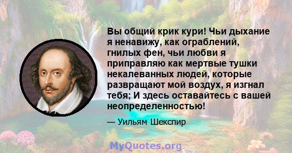 Вы общий крик кури! Чьи дыхание я ненавижу, как ограблений, гнилых фен, чьи любви я приправляю как мертвые тушки некалеванных людей, которые развращают мой воздух, я изгнал тебя; И здесь оставайтесь с вашей