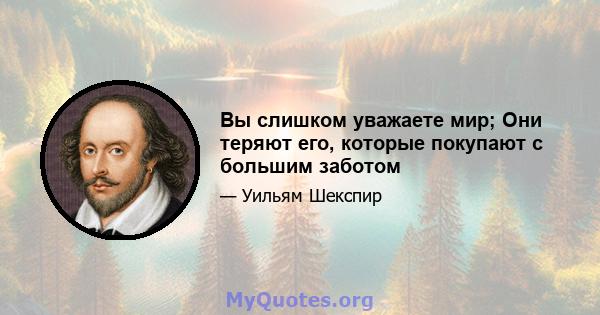 Вы слишком уважаете мир; Они теряют его, которые покупают с большим заботом