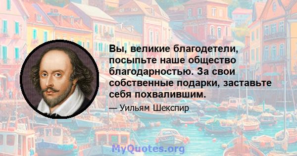 Вы, великие благодетели, посыпьте наше общество благодарностью. За свои собственные подарки, заставьте себя похвалившим.