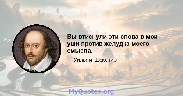 Вы втиснули эти слова в мои уши против желудка моего смысла.