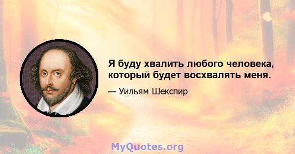 Я буду хвалить любого человека, который будет восхвалять меня.