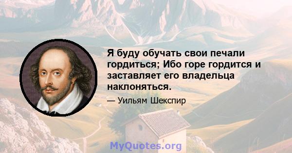 Я буду обучать свои печали гордиться; Ибо горе гордится и заставляет его владельца наклоняться.