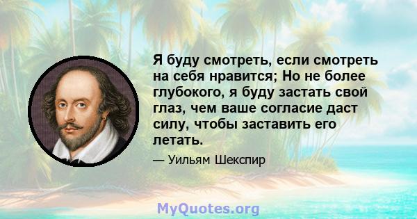 Я буду смотреть, если смотреть на себя нравится; Но не более глубокого, я буду застать свой глаз, чем ваше согласие даст силу, чтобы заставить его летать.