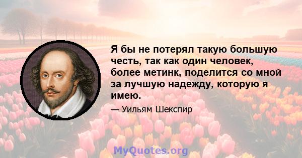 Я бы не потерял такую ​​большую честь, так как один человек, более метинк, поделится со мной за лучшую надежду, которую я имею.