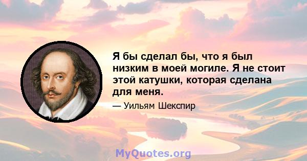 Я бы сделал бы, что я был низким в моей могиле. Я не стоит этой катушки, которая сделана для меня.