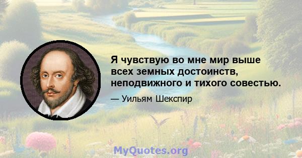 Я чувствую во мне мир выше всех земных достоинств, неподвижного и тихого совестью.