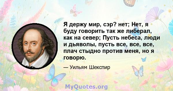 Я держу мир, сэр? нет; Нет, я буду говорить так же либерал, как на север; Пусть небеса, люди и дьяволы, пусть все, все, все, плач стыдно против меня, но я говорю.