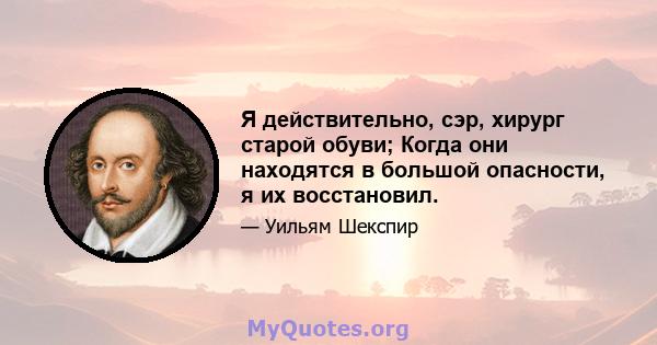 Я действительно, сэр, хирург старой обуви; Когда они находятся в большой опасности, я их восстановил.