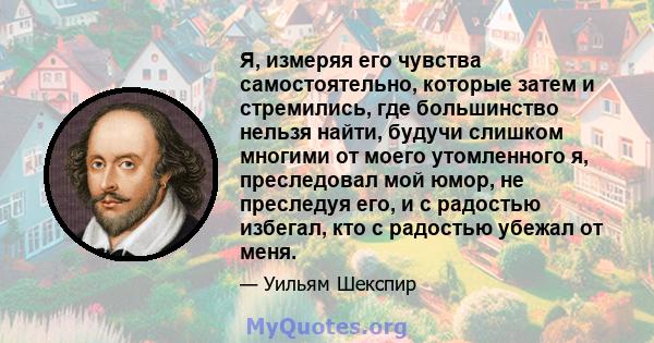 Я, измеряя его чувства самостоятельно, которые затем и стремились, где большинство нельзя найти, будучи слишком многими от моего утомленного я, преследовал мой юмор, не преследуя его, и с радостью избегал, кто с