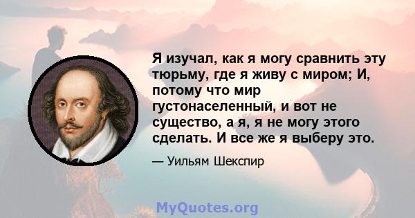 Я изучал, как я могу сравнить эту тюрьму, где я живу с миром; И, потому что мир густонаселенный, и вот не существо, а я, я не могу этого сделать. И все же я выберу это.