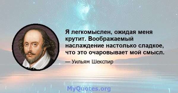 Я легкомыслен, ожидая меня крутит. Воображаемый наслаждение настолько сладкое, что это очаровывает мой смысл.