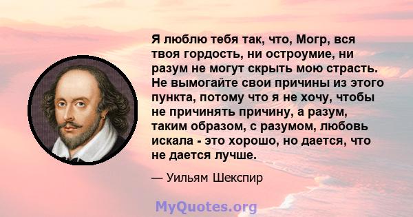 Я люблю тебя так, что, Могр, вся твоя гордость, ни остроумие, ни разум не могут скрыть мою страсть. Не вымогайте свои причины из этого пункта, потому что я не хочу, чтобы не причинять причину, а разум, таким образом, с