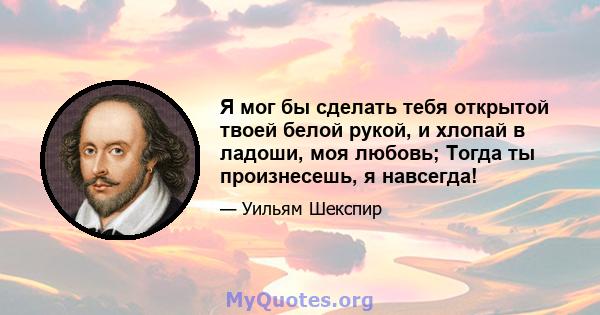 Я мог бы сделать тебя открытой твоей белой рукой, и хлопай в ладоши, моя любовь; Тогда ты произнесешь, я навсегда!