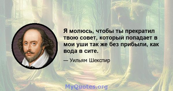 Я молюсь, чтобы ты прекратил твою совет, который попадает в мои уши так же без прибыли, как вода в сите.