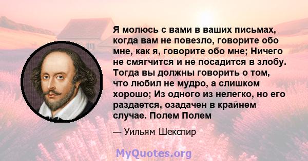 Я молюсь с вами в ваших письмах, когда вам не повезло, говорите обо мне, как я, говорите обо мне; Ничего не смягчится и не посадится в злобу. Тогда вы должны говорить о том, что любил не мудро, а слишком хорошо; Из