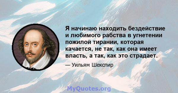 Я начинаю находить бездействие и любимого рабства в угнетении пожилой тирании, которая качается, не так, как она имеет власть, а так, как это страдает.