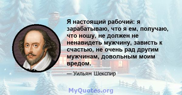 Я настоящий рабочий: я зарабатываю, что я ем, получаю, что ношу, не должен не ненавидеть мужчину, зависть к счастью, не очень рад другим мужчинам, довольным моим вредом.