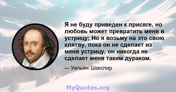 Я не буду приведен к присяге, но любовь может превратить меня в устрицу; Но я возьму на это свою клятву, пока он не сделает из меня устрицу, он никогда не сделает меня таким дураком.