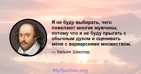 Я не буду выбирать, чего пожелают многие мужчины, потому что я не буду прыгать с обычным духом и оценивать меня с варварскими множеством.