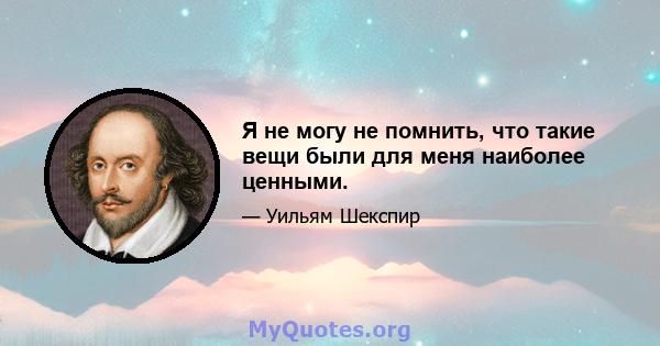 Я не могу не помнить, что такие вещи были для меня наиболее ценными.