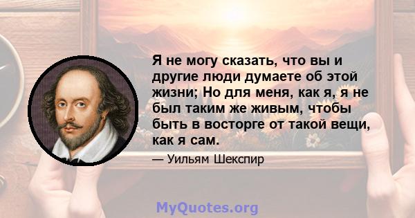 Я не могу сказать, что вы и другие люди думаете об этой жизни; Но для меня, как я, я не был таким же живым, чтобы быть в восторге от такой вещи, как я сам.