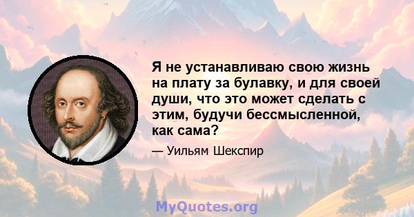 Я не устанавливаю свою жизнь на плату за булавку, и для своей души, что это может сделать с этим, будучи бессмысленной, как сама?