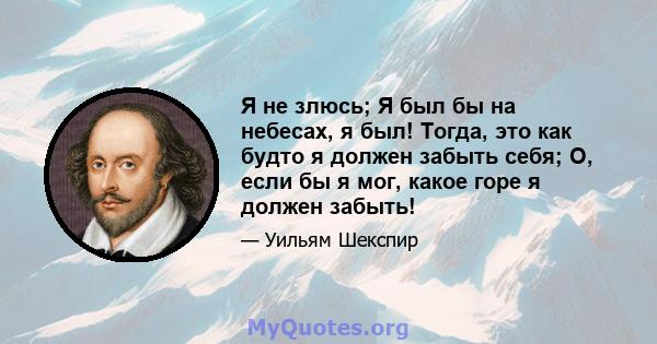 Я не злюсь; Я был бы на небесах, я был! Тогда, это как будто я должен забыть себя; О, если бы я мог, какое горе я должен забыть!