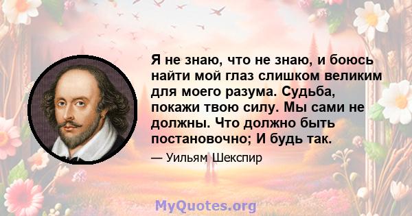 Я не знаю, что не знаю, и боюсь найти мой глаз слишком великим для моего разума. Судьба, покажи твою силу. Мы сами не должны. Что должно быть постановочно; И будь так.