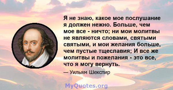 Я не знаю, какое мое послушание я должен нежно. Больше, чем мое все - ничто; ни мои молитвы не являются словами, святыми святыми, и мои желания больше, чем пустые тщеславия; И все же молитвы и пожелания - это все, что я 