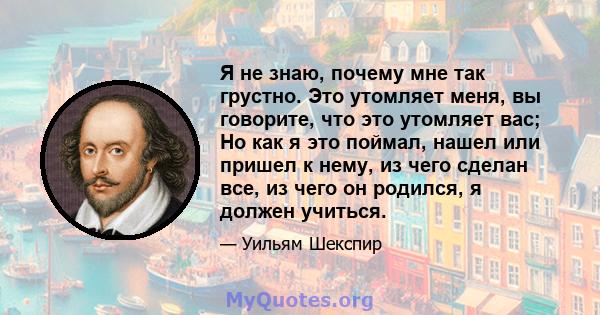 Я не знаю, почему мне так грустно. Это утомляет меня, вы говорите, что это утомляет вас; Но как я это поймал, нашел или пришел к нему, из чего сделан все, из чего он родился, я должен учиться.