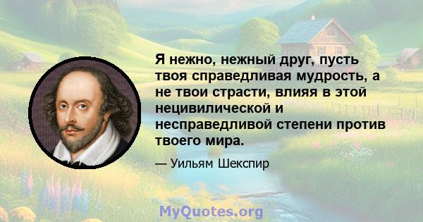 Я нежно, нежный друг, пусть твоя справедливая мудрость, а не твои страсти, влияя в этой нецивилической и несправедливой степени против твоего мира.